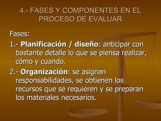 4.- FASES Y COMPONENTES EN EL PROCESO DE EVALUAR Fases: 1.-  Planificación / diseño : anticipar con  bastante detalle lo que se piensa realizar, cómo y cuando. 2.-  Organización : se asignan responsabilidades, se obtienen los recursos que se requieren y se preparan los materiales necesarios. 