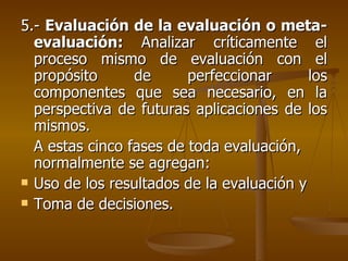 5.-  Evaluación de la evaluación o meta- evaluación:  Analizar críticamente el proceso mismo de evaluación con el propósito de perfeccionar los componentes que sea necesario, en la perspectiva de futuras aplicaciones de los mismos. A estas cinco fases de toda evaluación, normalmente se agregan: Uso de los resultados de la evaluación y Toma de decisiones. 