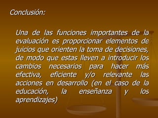 Conclusión: Una de las funciones importantes de la evaluación es proporcionar elementos de juicios que orienten la toma de decisiones, de modo que estas lleven a introducir los cambios necesarios para hacer más efectiva, eficiente y/o relevante las acciones en desarrollo (en el caso de la educación, la enseñanza y los aprendizajes)  