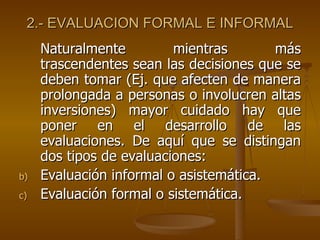 2.- EVALUACION FORMAL E INFORMAL Naturalmente mientras más trascendentes sean las decisiones que se deben tomar (Ej. que afecten de manera prolongada a personas o involucren altas inversiones) mayor cuidado hay que poner en el desarrollo de las evaluaciones. De aquí que se distingan dos tipos de evaluaciones: Evaluación informal o asistemática. Evaluación formal o sistemática. 