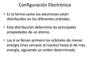 Configuración Electrónica
• Es la forma como los electrones están
  distribuidos en los diferentes orbitales.

• Esta distribución determina las principales
  propiedades de un átomo.

• Los ē se llenan primero los orbitales de menor
  energía (mas cercano al núcleo) hasta el de mas
  energía, siguiendo un orden determinado.
 
