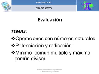 Evaluación
MATEMÁTICAS
GRADO SEXTO
Elaboro: Diana Milena Vargas Rincón
Lic. Matemáticas y estadística
TEMAS:
Operaciones con números naturales.
Potenciación y radicación.
Mínimo común múltiplo y máximo
común divisor.
 