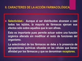 II. CARACTERES DE LA ACCIÓN FARMACOLÓGICA
 Selectividad.- Aunque al ser distribuidos alcanzan a casi
todos los tejidos, la mayoría de fármacos ejercen sus
efectos sólo sobre aquellos que le son afines.
Esto es importante pues permite actuar sobre una función
orgánica alterada sin modificar el resto de funciones del
organismo.
La selectividad de los fármacos se debe a la presencia de
agrupaciones químicas situadas en las células que tienen
afinidad por los fármacos y que se denominan receptores.
 