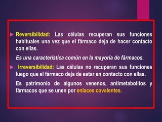  Reversibilidad: Las células recuperan sus funciones
habituales una vez que el fármaco deja de hacer contacto
con ellas.
Es una característica común en la mayoría de fármacos.
 Irreversibilidad: Las células no recuperan sus funciones
luego que el fármaco deja de estar en contacto con ellas.
Es patrimonio de algunos venenos, antimetabolitos y
fármacos que se unen por enlaces covalentes.
 