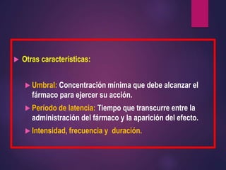  Otras características:
 Umbral: Concentración mínima que debe alcanzar el
fármaco para ejercer su acción.
 Período de latencia: Tiempo que transcurre entre la
administración del fármaco y la aparición del efecto.
 Intensidad, frecuencia y duración.
 