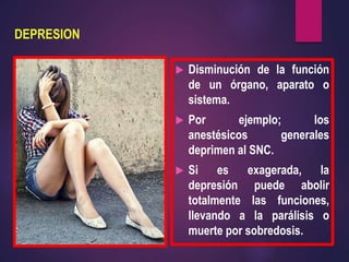 DEPRESION
 Disminución de la función
de un órgano, aparato o
sistema.
 Por ejemplo; los
anestésicos generales
deprimen al SNC.
 Si es exagerada, la
depresión puede abolir
totalmente las funciones,
llevando a la parálisis o
muerte por sobredosis.
 