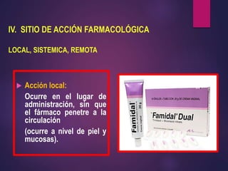 IV. SITIO DE ACCIÓN FARMACOLÓGICA
LOCAL, SISTEMICA, REMOTA
 Acción local:
Ocurre en el lugar de
administración, sin que
el fármaco penetre a la
circulación
(ocurre a nivel de piel y
mucosas).
 