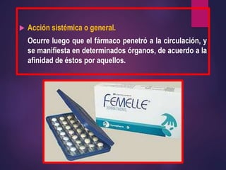  Acción sistémica o general.
Ocurre luego que el fármaco penetró a la circulación, y
se manifiesta en determinados órganos, de acuerdo a la
afinidad de éstos por aquellos.
 