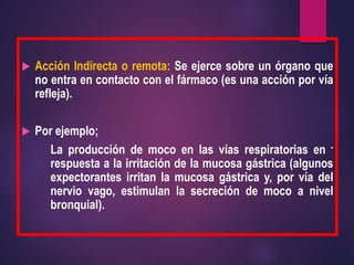  Acción Indirecta o remota: Se ejerce sobre un órgano que
no entra en contacto con el fármaco (es una acción por vía
refleja).
 Por ejemplo;
La producción de moco en las vías respiratorias en -
respuesta a la irritación de la mucosa gástrica (algunos
expectorantes irritan la mucosa gástrica y, por vía del
nervio vago, estimulan la secreción de moco a nivel
bronquial).
 