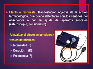  Efecto o respuesta: Manifestación objetiva de la acción
farmacológica, que puede detectarse con los sentidos del
observador o con la ayuda de aparatos sencillos
(estetoscopio, tensiómetro).
Al evaluar el efecto se consideran
tres características:
 Intensidad (I)
 Duración (D)
 Frecuencia (F)
 