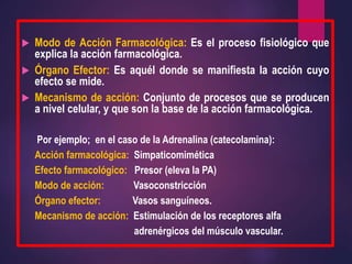  Modo de Acción Farmacológica: Es el proceso fisiológico que
explica la acción farmacológica.
 Órgano Efector: Es aquél donde se manifiesta la acción cuyo
efecto se mide.
 Mecanismo de acción: Conjunto de procesos que se producen
a nivel celular, y que son la base de la acción farmacológica.
Por ejemplo; en el caso de la Adrenalina (catecolamina):
Acción farmacológica: Simpaticomimética
Efecto farmacológico: Presor (eleva la PA)
Modo de acción: Vasoconstricción
Órgano efector: Vasos sanguíneos.
Mecanismo de acción: Estimulación de los receptores alfa
adrenérgicos del músculo vascular.
 