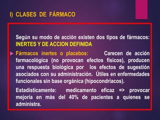 I) CLASES DE FÁRMACO
Según su modo de acción existen dos tipos de fármacos:
INERTES Y DE ACCION DEFINIDA
 Fármacos inertes o placebos: Carecen de acción
farmacológica (no provocan efectos físicos), producen
una respuesta biológica por los efectos de sugestión
asociados con su administración. Útiles en enfermedades
funcionales sin base orgánica (hipocondríacos).
Estadísticamente: medicamento eficaz => provocar
mejoría en más del 40% de pacientes a quienes se
administra.
 