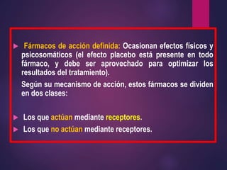  Fármacos de acción definida: Ocasionan efectos físicos y
psicosomáticos (el efecto placebo está presente en todo
fármaco, y debe ser aprovechado para optimizar los
resultados del tratamiento).
Según su mecanismo de acción, estos fármacos se dividen
en dos clases:
 Los que actúan mediante receptores.
 Los que no actúan mediante receptores.
 