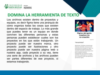 Los archivos existen dentro de proyectos y
equipos, es decir figma tiene una jerarquía de
cómo organiza todas las cosas que existen
dentro del espacio de trabajo. Lo más grande
que puedes tener es un equipo en donde
conviven las diferentes personas y estas
personas pueden establecer cuales son los
proyectos en los que están trabajando. Un
proyecto puede ser nuestra marca, otro
proyecto puede ser ilustraciones y otro
proyecto puede ser nuestra página web o
nuestra app, cada proyecto a su vez, tiene
una serie de archivos y los archivos pueden
ser partes diferentes de ese proyecto, si
estamos trabajando.
DOMINA LA HERRAMIENTA DE TEXTO
 