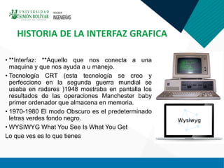 • **Interfaz: **Aquello que nos conecta a una
maquina y que nos ayuda a u manejo.
• Tecnología CRT (esta tecnología se creo y
perfecciono en la segunda guerra mundial se
usaba en radares )1948 mostraba en pantalla los
resultados de las operaciones Manchester baby
primer ordenador que almacena en memoria.
• 1970-1980 El modo Obscuro es el predeterminado
letras verdes fondo negro.
• WYSIWYG What You See Is What You Get
Lo que ves es lo que tienes
HISTORIA DE LA INTERFAZ GRAFICA
 