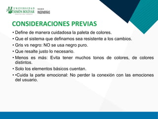 • Define de manera cuidadosa la paleta de colores.
• Que el sistema que definamos sea resistente a los cambios.
• Gris vs negro: NO se usa negro puro.
• Que resalte justo lo necesario.
• Menos es más: Evita tener muchos tonos de colores, de colores
distintos.
• Solo los elementos básicos cuentan.
• •Cuida la parte emocional: No perder la conexión con las emociones
del usuario.
CONSIDERACIONES PREVIAS
 