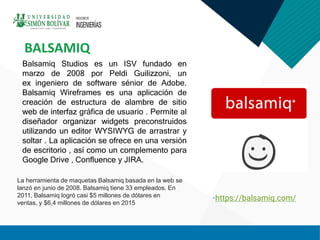 Balsamiq Studios es un ISV fundado en
marzo de 2008 por Peldi Guilizzoni, un
ex ingeniero de software sénior de Adobe.
Balsamiq Wireframes es una aplicación de
creación de estructura de alambre de sitio
web de interfaz gráfica de usuario . Permite al
diseñador organizar widgets preconstruidos
utilizando un editor WYSIWYG de arrastrar y
soltar . La aplicación se ofrece en una versión
de escritorio , así como un complemento para
Google Drive , Confluence y JIRA.
BALSAMIQ
•https://balsamiq.com/
La herramienta de maquetas Balsamiq basada en la web se
lanzó en junio de 2008. Balsamiq tiene 33 empleados. En
2011, Balsamiq logró casi $5 millones de dólares en
ventas, y $6,4 millones de dólares en 2015
 