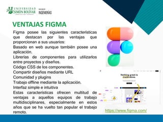 VENTAJAS FIGMA
Figma posee las siguientes características
que destacan por las ventajas que
proporcionan a sus usuarios:
Basado en web aunque también posee una
aplicación.
Librerías de componentes para utilizarlos
entre proyectos y diseños.
Código CSS de los componentes.
Compartir diseños mediante URL
Comunidad y plugins
Trabajo offline mediante la aplicación.
Interfaz simple e intuitiva
Estas características ofrecen multitud de
ventajas a aquellos equipos de trabajo
multidisciplinares, especialmente en estos
años que se ha vuelto tan popular el trabajo
remoto. https://www.figma.com/
 