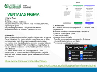 VENTAJAS FIGMA
https://mockuuups.studio/blog/post/best-figma-plugins/
1. Starter Team
•Gratis.
•Puede tener hasta 2 editores.
•Usuarios ilimitados con permisos para: visualizar, comentar,
exportar y ver guías.
•Se pueden agregar hasta 3 proyectos simultáneos.
•El versionamiento se limitará a los últimos 30 días.
3. Educación
Si eres un estudiante o profesor, puedes calificar para un plan de
Figma Education. Hay varios criterios específicos que se deben
cumplir para ser parte del programa, y puedes aplicar aquí.
Los equipos en el plan de Education permiten acceso a todas las
funcionalidades del plan Professional de manera gratuita, a la
vez que también se accede a comunidades y recursos para las
aulas de clase.
Los planes de Education son válidos por hasta 2 años
consecutivos. Si todavía eres estudiante o profesor luego de
esos dos años, puedes volver a aplicar para reactivar tu status
de Education.
2. Professional
•$12 dólares por editor con pago anual, $15 dólares si se
paga mensual.
•Usuarios ilimitados con permisos para: visualizar,
comentar, exportar y ver guías.
•Proyectos ilimitados.
•Versionamiento ilimitado.
•Team library con estilos y componentes ilimitados.
•Integración automatizada con Slack.
•Permisos avanzados por proyecto.
https://www.figma.com/education/apply/
 