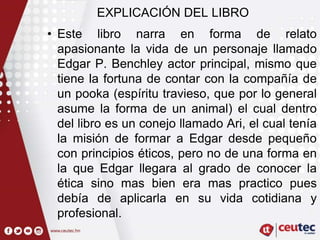 EXPLICACIÓN DEL LIBRO
• Este libro narra en forma de relato
apasionante la vida de un personaje llamado
Edgar P. Benchley actor principal, mismo que
tiene la fortuna de contar con la compañía de
un pooka (espíritu travieso, que por lo general
asume la forma de un animal) el cual dentro
del libro es un conejo llamado Ari, el cual tenía
la misión de formar a Edgar desde pequeño
con principios éticos, pero no de una forma en
la que Edgar llegara al grado de conocer la
ética sino mas bien era mas practico pues
debía de aplicarla en su vida cotidiana y
profesional.
 