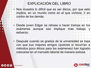 EXPLICACIÓN DEL LIBRO
• Nos muestra lo difícil que es ser éticos, por que esto
implica, en un mundo como en el que vivimos, ir en
contra de los demás.
• Desde joven Edgar se rehúsa a hacer trampa en los
exámenes aunque eso implique mas trabajo y
esfuerzo.
• Después cuando se gradúa de la universidad se topa
con que sus mejores amigos (quienes si recurrían a
métodos poco éticos para los exámenes) han logrado
colocarse en el mercado laboral de manera exitosa.
 