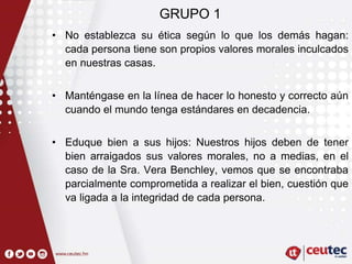 GRUPO 1
• No establezca su ética según lo que los demás hagan:
cada persona tiene son propios valores morales inculcados
en nuestras casas.
• Manténgase en la línea de hacer lo honesto y correcto aún
cuando el mundo tenga estándares en decadencia.
• Eduque bien a sus hijos: Nuestros hijos deben de tener
bien arraigados sus valores morales, no a medias, en el
caso de la Sra. Vera Benchley, vemos que se encontraba
parcialmente comprometida a realizar el bien, cuestión que
va ligada a la integridad de cada persona.
 