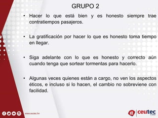 GRUPO 2
• Hacer lo que está bien y es honesto siempre trae
contratiempos pasajeros.
• La gratificación por hacer lo que es honesto toma tiempo
en llegar.
• Siga adelante con lo que es honesto y correcto aún
cuando tenga que sortear tormentas para hacerlo.
• Algunas veces quienes están a cargo, no ven los aspectos
éticos, e incluso si lo hacen, el cambio no sobreviene con
facilidad.
 