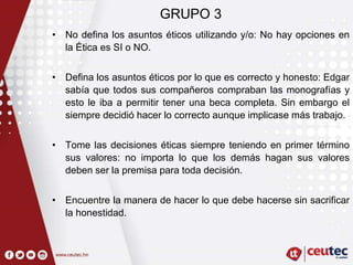 GRUPO 3
• No defina los asuntos éticos utilizando y/o: No hay opciones en
la Ética es SI o NO.
• Defina los asuntos éticos por lo que es correcto y honesto: Edgar
sabía que todos sus compañeros compraban las monografías y
esto le iba a permitir tener una beca completa. Sin embargo el
siempre decidió hacer lo correcto aunque implicase más trabajo.
• Tome las decisiones éticas siempre teniendo en primer término
sus valores: no importa lo que los demás hagan sus valores
deben ser la premisa para toda decisión.
• Encuentre la manera de hacer lo que debe hacerse sin sacrificar
la honestidad.
 