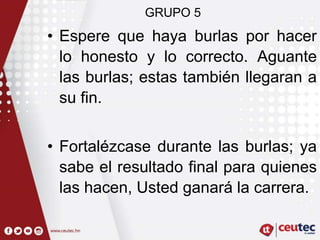 GRUPO 5
• Espere que haya burlas por hacer
lo honesto y lo correcto. Aguante
las burlas; estas también llegaran a
su fin.
• Fortalézcase durante las burlas; ya
sabe el resultado final para quienes
las hacen, Usted ganará la carrera.
 