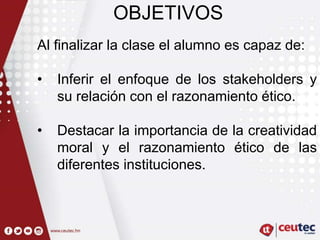 OBJETIVOS
Al finalizar la clase el alumno es capaz de:
• Inferir el enfoque de los stakeholders y
su relación con el razonamiento ético.
• Destacar la importancia de la creatividad
moral y el razonamiento ético de las
diferentes instituciones.
 
