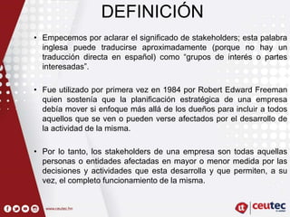 DEFINICIÓN
• Empecemos por aclarar el significado de stakeholders; esta palabra
inglesa puede traducirse aproximadamente (porque no hay un
traducción directa en español) como “grupos de interés o partes
interesadas”.
• Fue utilizado por primera vez en 1984 por Robert Edward Freeman
quien sostenía que la planificación estratégica de una empresa
debía mover si enfoque más allá de los dueños para incluir a todos
aquellos que se ven o pueden verse afectados por el desarrollo de
la actividad de la misma.
• Por lo tanto, los stakeholders de una empresa son todas aquellas
personas o entidades afectadas en mayor o menor medida por las
decisiones y actividades que esta desarrolla y que permiten, a su
vez, el completo funcionamiento de la misma.
 