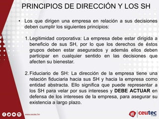 PRINCIPIOS DE DIRECCIÓN Y LOS SH
• Los que dirigen una empresa en relación a sus decisiones
deben cumplir los siguientes principios:
1.Legitimidad corporativa: La empresa debe estar dirigida a
beneficio de sus SH, por lo que los derechos de éstos
grupos deben estar asegurados y además ellos deben
participar en cualquier sentido en las decisiones que
afecten su bienestar.
2.Fiduciario de SH: La dirección de la empresa tiene una
relación fiduciaria hacia sus SH y hacia la empresa como
entidad abstracta. Ello significa que puede representar a
los SH para velar por sus intereses y DEBE ACTUAR en
defensa de los intereses de la empresa, para asegurar su
existencia a largo plazo.
 