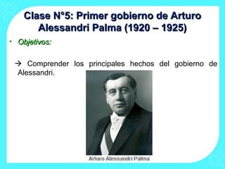Clase N°5: Primer gobierno de ArturoClase N°5: Primer gobierno de Arturo
Alessandri Palma (1920 – 1925)Alessandri Palma (1920 – 1925)
• Objetivos:Objetivos:
 Comprender los principales hechos del gobierno de
Alessandri.
 