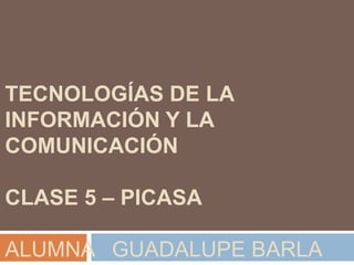 TECNOLOGÍAS DE LA
INFORMACIÓN Y LA
COMUNICACIÓN

CLASE 5 – PICASA

ALUMNA GUADALUPE BARLA
 