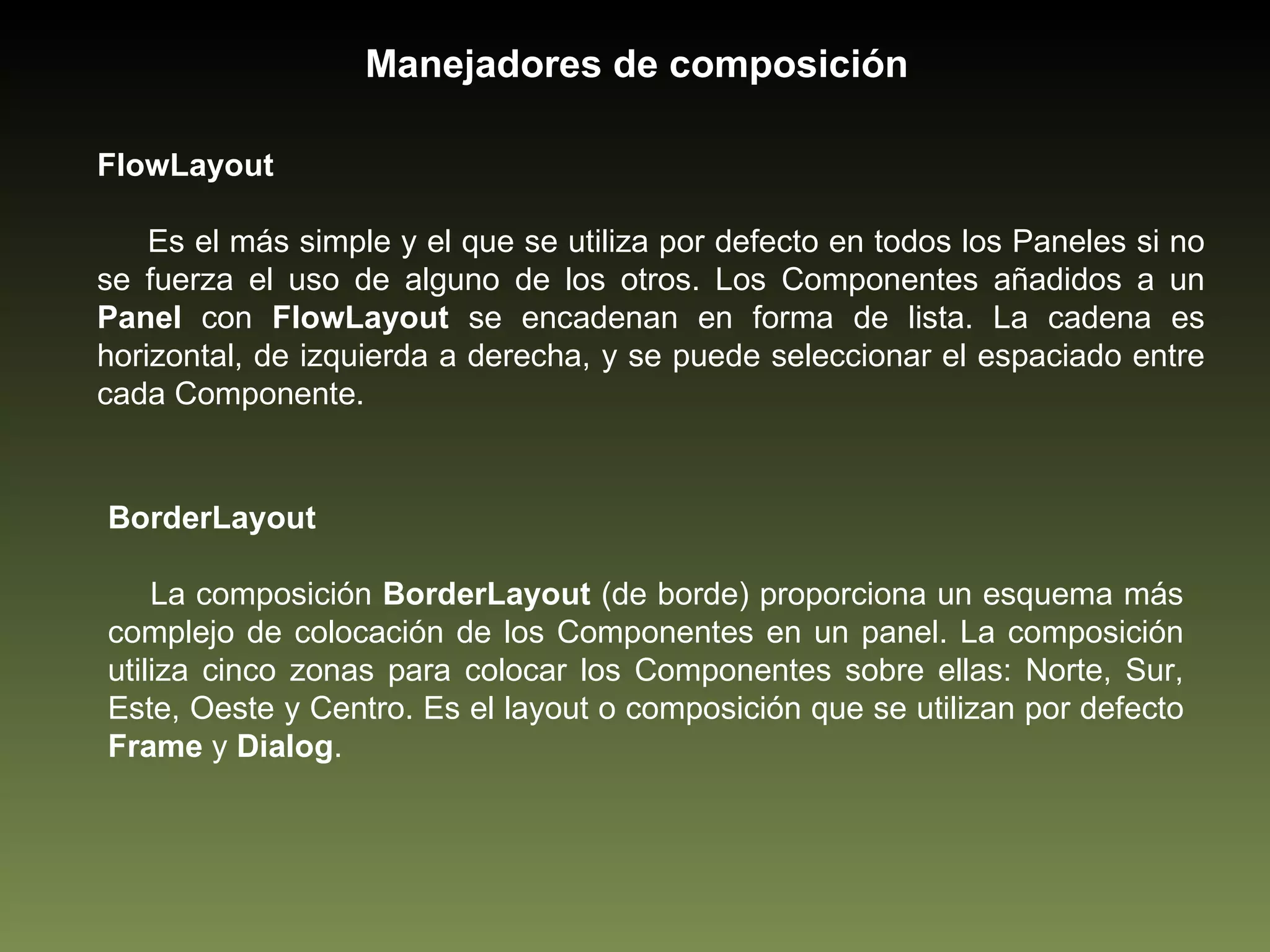 FlowLayout Es el más simple y el que se utiliza por defecto en todos los Paneles si no se fuerza el uso de alguno de los otros. Los Componentes añadidos a un  Panel  con  FlowLayout  se encadenan en forma de lista. La cadena es horizontal, de izquierda a derecha, y se puede seleccionar el espaciado entre cada Componente. Manejadores de composición BorderLayout La composición  BorderLayout  (de borde) proporciona un esquema más complejo de colocación de los Componentes en un panel. La composición utiliza cinco zonas para colocar los Componentes sobre ellas: Norte, Sur, Este, Oeste y Centro. Es el layout o composición que se utilizan por defecto  Frame  y  Dialog . 