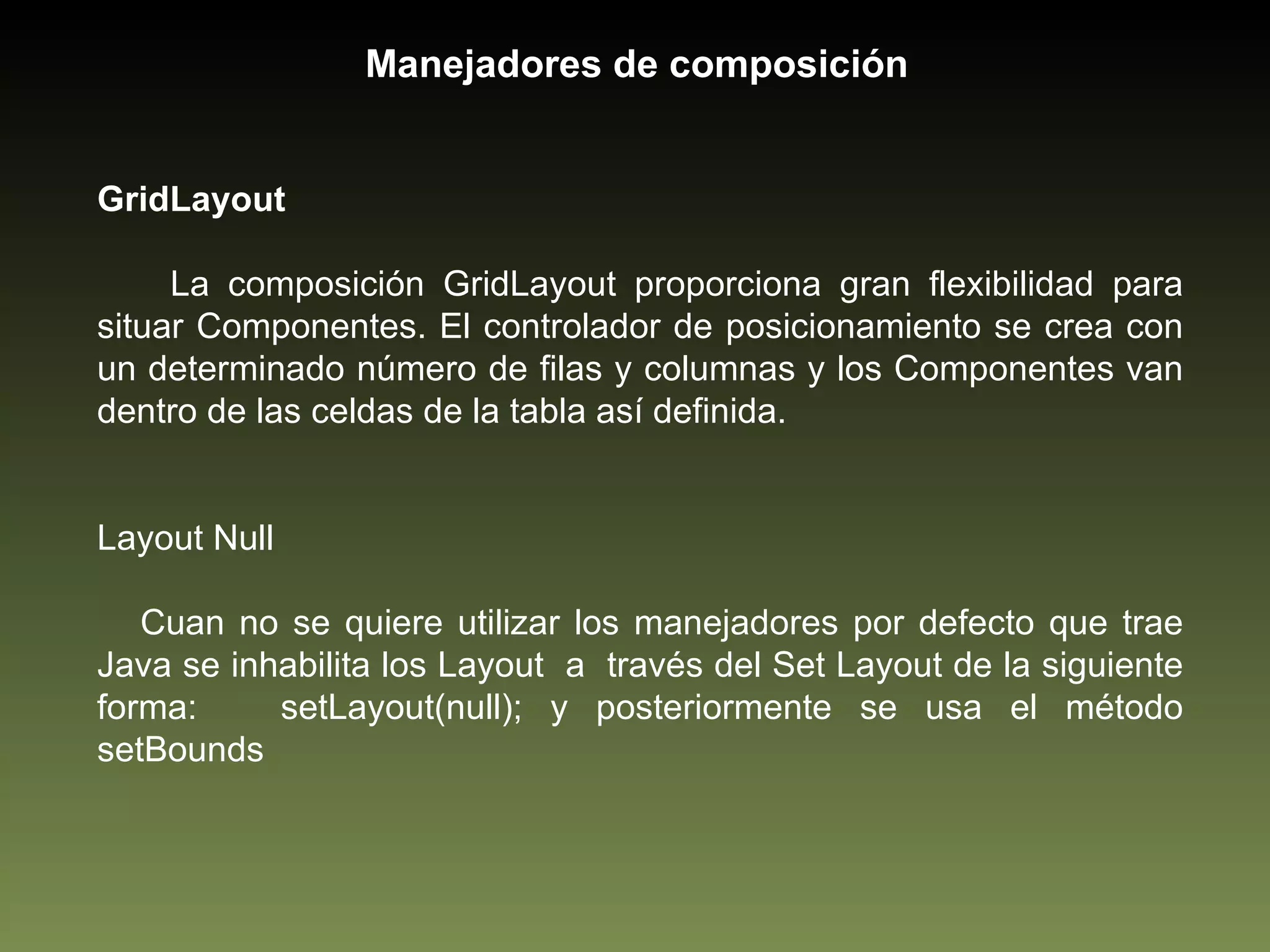 GridLayout La composición GridLayout proporciona gran flexibilidad para situar Componentes. El controlador de posicionamiento se crea con un determinado número de filas y columnas y los Componentes van dentro de las celdas de la tabla así definida.  Layout Null Cuan no se quiere utilizar los manejadores por defecto que trae Java se inhabilita los Layout  a  través del Set Layout de la siguiente forma:  setLayout(null); y posteriormente se usa el método setBounds Manejadores de composición 