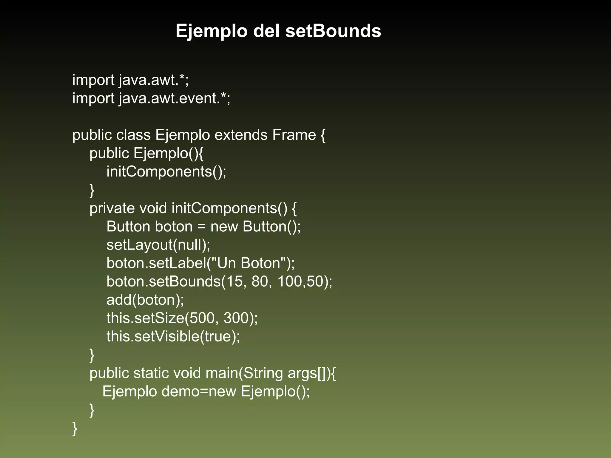import java.awt.*; import java.awt.event.*; public class Ejemplo extends Frame { public Ejemplo(){ initComponents(); } private void initComponents() { Button boton = new Button(); setLayout(null); boton.setLabel("Un Boton"); boton.setBounds(15, 80, 100,50); add(boton); this.setSize(500, 300); this.setVisible(true); } public static void main(String args[]){ Ejemplo demo=new Ejemplo(); } } Ejemplo del setBounds 
