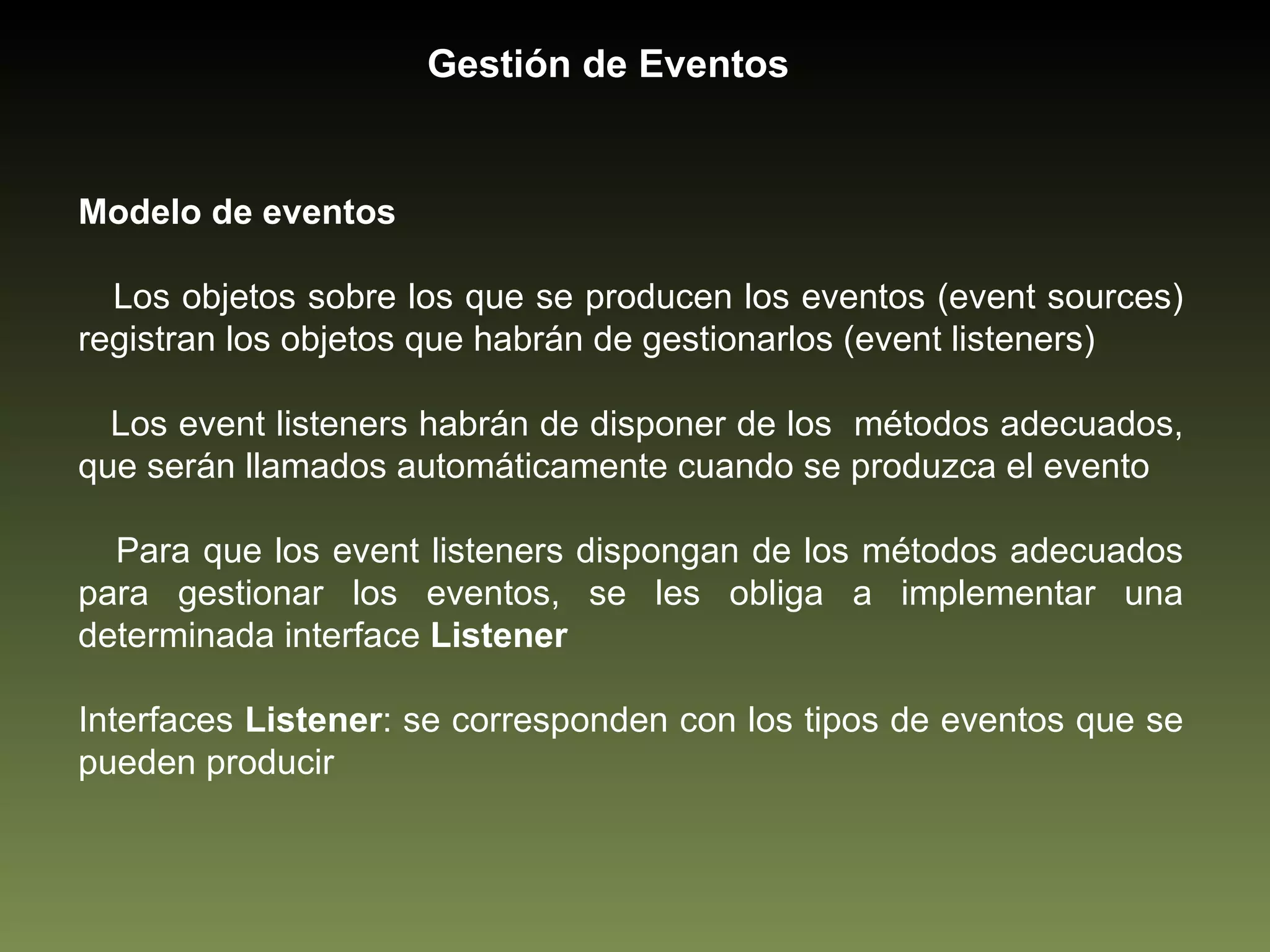 Modelo de eventos Los objetos sobre los que se producen los eventos (event sources) registran los objetos que habrán de gestionarlos (event listeners) Los event listeners habrán de disponer de los  métodos adecuados, que serán llamados automáticamente cuando se produzca el evento  Para que los event listeners dispongan de los métodos adecuados para gestionar los eventos, se les obliga a implementar una determinada interface  Listener Interfaces  Listener : se corresponden con los tipos de eventos que se pueden producir Gestión de Eventos 