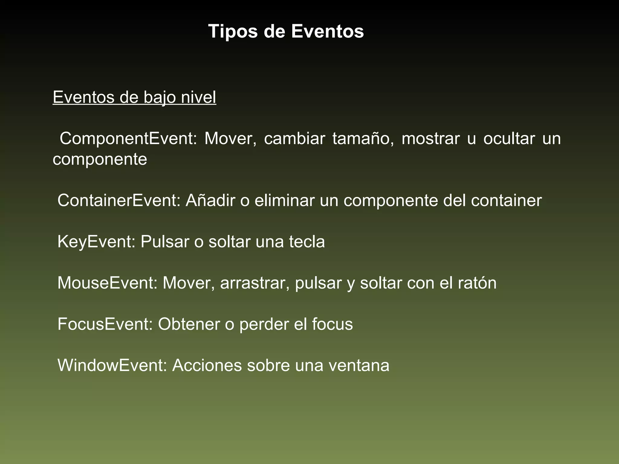 Eventos de bajo nivel ComponentEvent: Mover, cambiar tamaño, mostrar u ocultar un componente ContainerEvent: Añadir o eliminar un componente del container KeyEvent: Pulsar o soltar una tecla MouseEvent: Mover, arrastrar, pulsar y soltar con el ratón FocusEvent: Obtener o perder el focus WindowEvent: Acciones sobre una ventana Tipos de Eventos 