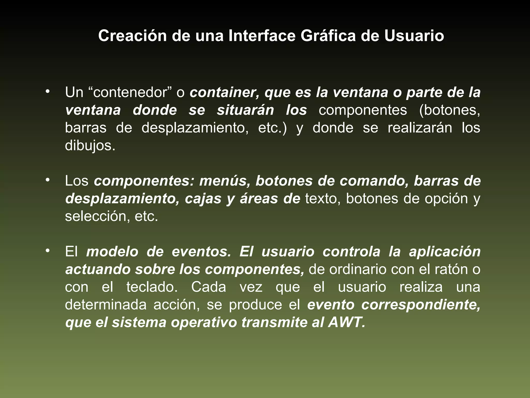 Creación de una Interface Gráfica de Usuario Un “contenedor” o  container, que es la ventana o parte de la ventana donde se situarán los  componentes (botones, barras de desplazamiento, etc.) y donde se realizarán los dibujos. Los  componentes: menús, botones de comando, barras de desplazamiento, cajas y áreas de  texto, botones de opción y selección, etc. El  modelo de eventos. El usuario controla la aplicación actuando sobre los componentes,  de ordinario con el ratón o con el teclado. Cada vez que el usuario realiza una determinada acción, se produce el  evento correspondiente, que el sistema operativo transmite al AWT. 