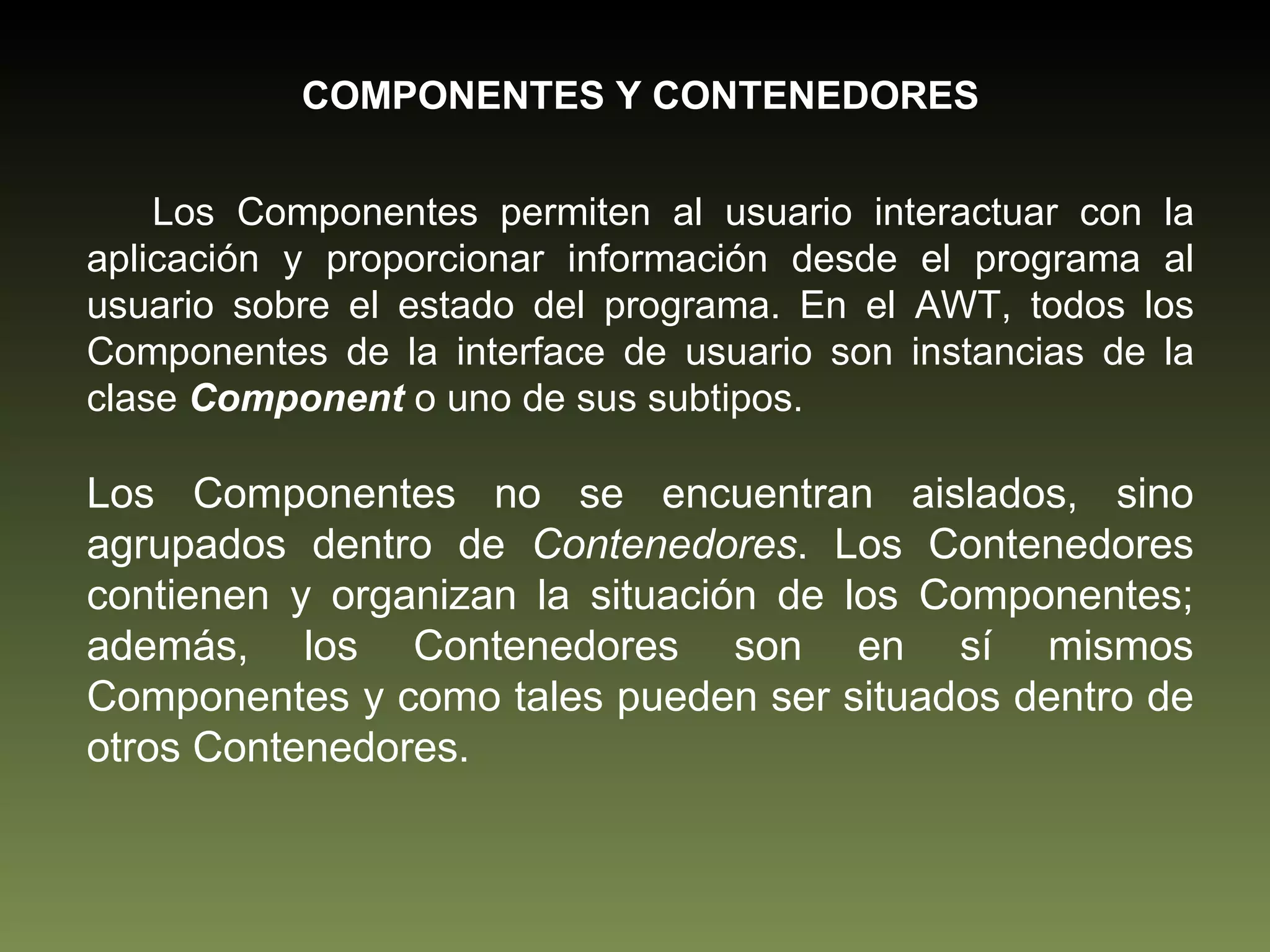 COMPONENTES Y CONTENEDORES Los Componentes permiten al usuario interactuar con la aplicación y proporcionar información desde el programa al usuario sobre el estado del programa. En el AWT, todos los Componentes de la interface de usuario son instancias de la clase  Component  o uno de sus subtipos. Los Componentes no se encuentran aislados, sino agrupados dentro de  Contenedores . Los Contenedores contienen y organizan la situación de los Componentes; además, los Contenedores son en sí mismos Componentes y como tales pueden ser situados dentro de otros Contenedores.  