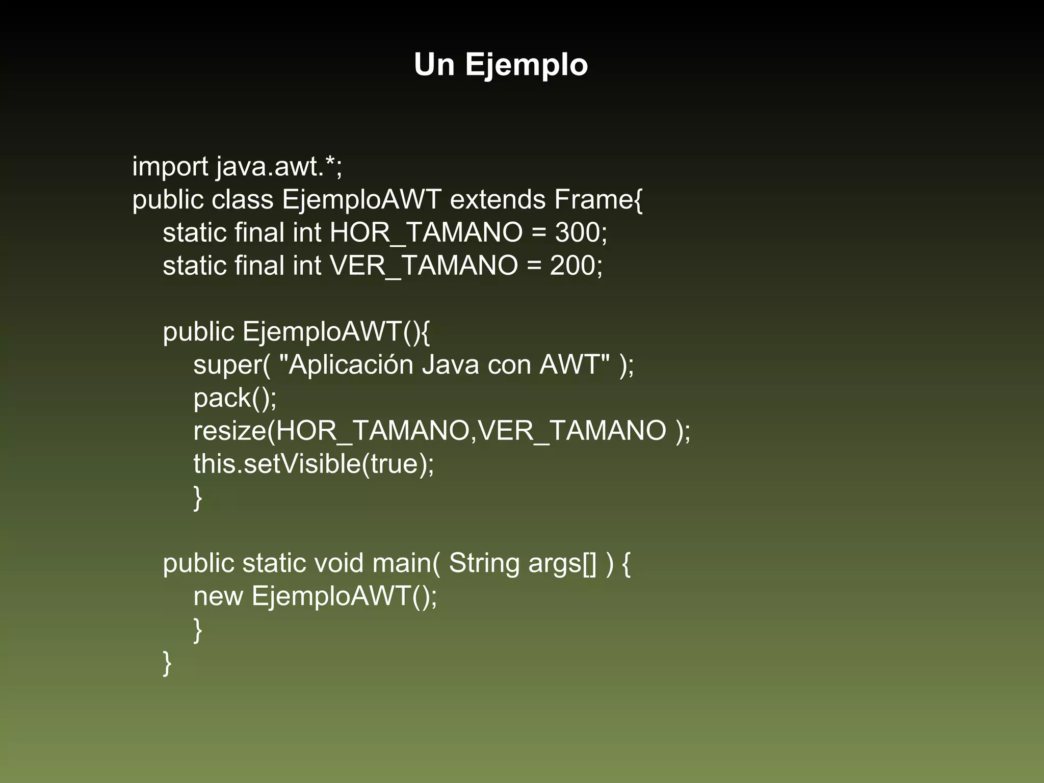 import java.awt.*; public class EjemploAWT extends Frame{ static final int HOR_TAMANO = 300; static final int VER_TAMANO = 200; public EjemploAWT(){ super( "Aplicación Java con AWT" ); pack(); resize(HOR_TAMANO,VER_TAMANO ); this.setVisible(true); } public static void main( String args[] ) { new EjemploAWT(); } } Un Ejemplo 