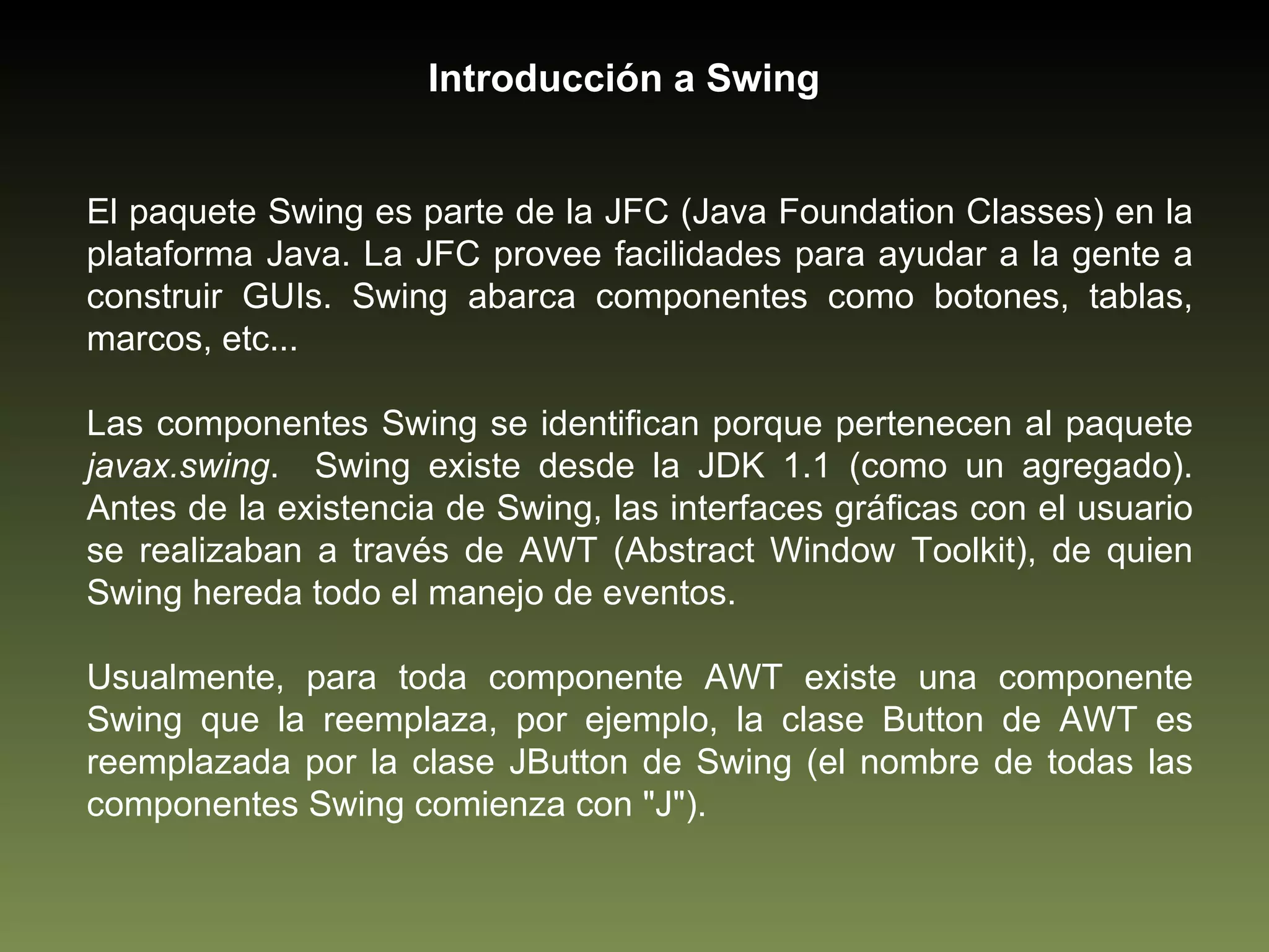 El paquete Swing es parte de la JFC (Java Foundation Classes) en la plataforma Java. La JFC provee facilidades para ayudar a la gente a construir GUIs. Swing abarca componentes como botones, tablas, marcos, etc...  Las componentes Swing se identifican porque pertenecen al paquete  javax.swing .  Swing existe desde la JDK 1.1 (como un agregado). Antes de la existencia de Swing, las interfaces gráficas con el usuario se realizaban a través de AWT (Abstract Window Toolkit), de quien Swing hereda todo el manejo de eventos.  Usualmente, para toda componente AWT existe una componente Swing que la reemplaza, por ejemplo, la clase Button de AWT es reemplazada por la clase JButton de Swing (el nombre de todas las componentes Swing comienza con "J").  Introducción a Swing 