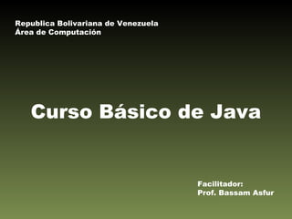 Curso Básico de Java Facilitador: Prof. Bassam Asfur Republica Bolivariana de Venezuela Área de Computación 