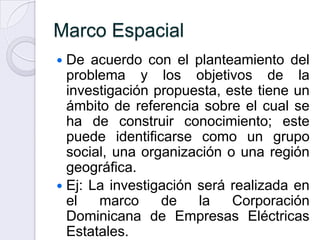 Marco Espacial
 De acuerdo con el planteamiento del
  problema y los objetivos de la
  investigación propuesta, este tiene un
  ámbito de referencia sobre el cual se
  ha de construir conocimiento; este
  puede identificarse como un grupo
  social, una organización o una región
  geográfica.
 Ej: La investigación será realizada en
  el   marco     de    la   Corporación
  Dominicana de Empresas Eléctricas
  Estatales.
 