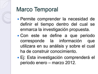 Marco Temporal
 Permite comprender la necesidad de
  definir el tiempo dentro del cual se
  enmarca la investigación propuesta.
 Con este se define a que periodo
  corresponde la información que
  utilizara en su análisis y sobre el cual
  ha de construir conocimiento.
 Ej: Esta investigación comprenderá el
  periodo enero – marzo 2012.
 