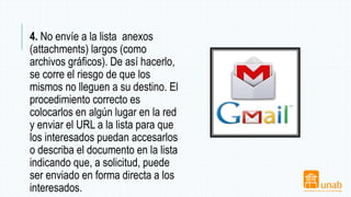 4. No envíe a la lista anexos
(attachments) largos (como
archivos gráficos). De así hacerlo,
se corre el riesgo de que los
mismos no lleguen a su destino. El
procedimiento correcto es
colocarlos en algún lugar en la red
y enviar el URL a la lista para que
los interesados puedan accesarlos
o describa el documento en la lista
indicando que, a solicitud, puede
ser enviado en forma directa a los
interesados.
 