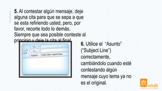 5. Al contestar algún mensaje, deje
alguna cita para que se sepa a que
se esta refiriendo usted, pero, por
favor, recorte todo lo demás.
Siempre que sea posible conteste al
principio y deje la cita al final.
6. Utilice el “Asunto”
(“Subject Line”)
correctamente,
cambiándolo cuando esté
contestando algún
mensaje cuyo tema ya no
es el original.
 