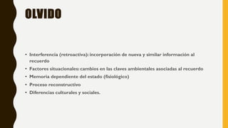 OLVIDO
• Interferencia (retroactiva): incorporación de nueva y similar información al
recuerdo
• Factores situacionales: cambios en las claves ambientales asociadas al recuerdo
• Memoria dependiente del estado (fisiológico)
• Proceso reconstructivo
• Diferencias culturales y sociales.
 