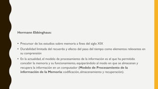Hermann Ebbinghaus:
• Precursor de los estudios sobre memoria a fines del siglo XIX
• Durabilidad limitada del recuerdo y efecto del paso del tiempo como elementos relevantes en
su comprensión
• En la actualidad, el modelo de procesamiento de la información es el que ha permitido
concebir la memoria y su funcionamiento, equiparándolo al modo en que se almacenan y
recupera la información en un computador (Modelo de Procesamiento de la
información de la Memoria: codificación, almacenamiento y recuperación).
 